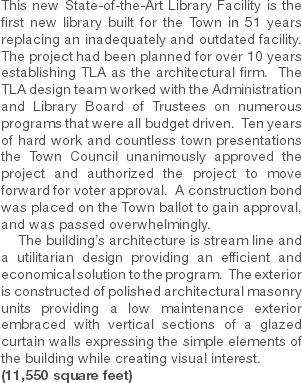 This new State-of-the-Art Library Facility is the first new library built for the Town in 51 years replacing an inadequately and outdated facility. The project had been planned for over 10 years establishing TLA as the architectural firm. The TLA design team worked with the Administration and Library Board of Trustees on numerous programs that were all budget driven. Ten years of hard work and countless town presentations the Town Council unanimously approved the project and authorized the project to move forward for voter approval. A construction bond was placed on the Town ballot to gain approval, and was passed overwhelmingly. The building’s architecture is stream line and a utilitarian design providing an efficient and economical solution to the program. The exterior is constructed of polished architectural masonry units providing a low maintenance exterior embraced with vertical sections of a glazed curtain walls expressing the simple elements of the building while creating visual interest. (11,550 square feet) 